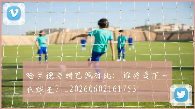 哈兰德与姆巴佩对比:谁将是下一代球王?_20260602161753
