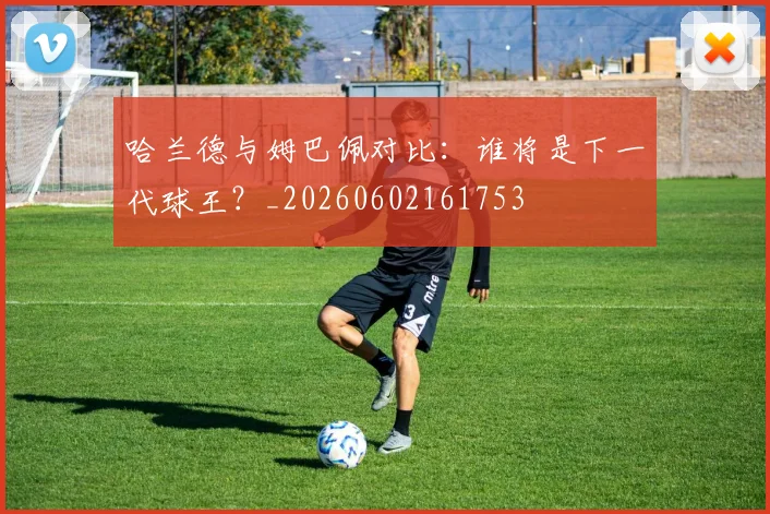 哈兰德与姆巴佩对比:谁将是下一代球王?_20260602161753